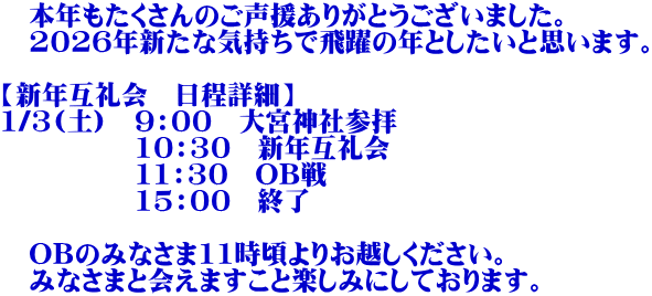 　本年もたくさんのご声援ありがとうございました。 　2026年新たな気持ちで飛躍の年としたいと思います。 　 【新年互礼会　日程詳細】 1/3(土)　9：00　大宮神社参拝 　　　　　10：30　新年互礼会　 　　　　　11：30　OB戦 　　　　　15：00　終了  　OBのみなさま11時頃よりお越しください。 　みなさまと会えますこと楽しみにしております。 