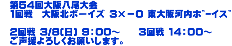 　第54回大阪八尾大会 　1回戦　大阪北ボーイズ 3×－0 東大阪河内ﾎﾞｰｲｽﾞ  　2回戦 3/8(日) 9：00～　　3回戦 14：00～ 　ご声援よろしくお願いします。