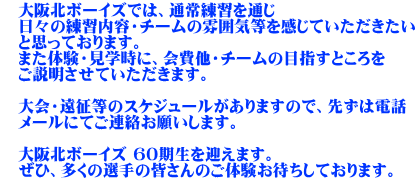 　大阪北ボーイズでは、通常練習を通じ 　日々の練習内容・チームの雰囲気等を感じていただきたい 　と思っております。 　また体験・見学時に、会費他・チームの目指すところを 　ご説明させていただきます。  　大会・遠征等のスケジュールがありますので、先ずは電話 　メールにてご連絡お願いします。  　大阪北ボーイズ 60期生を迎えます。 　ぜひ、多くの選手の皆さんのご体験お待ちしております。