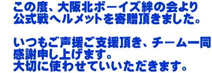 　この度、大阪北ボーイズ絆の会より 　公式戦ヘルメットを寄贈頂きました。 　 　いつもご声援ご支援頂き、チーム一同 　感謝申し上げます。 　大切に使わせていいただきます。