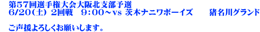 　第57回選手権大会大阪北支部予選 　6/20(土) 2回戦　9：00～vs 茨木ナニワボーイズ　　猪名川グランド  　ご声援よろしくお願いします。